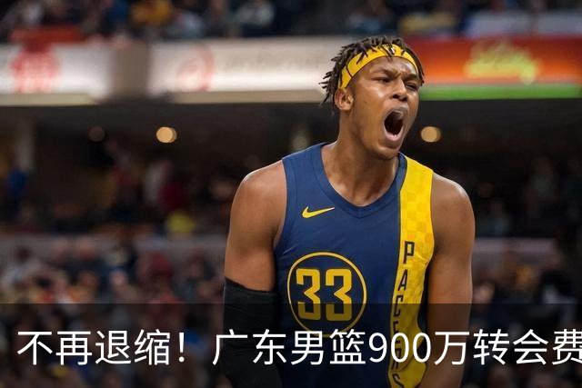 不再退缩！广东男篮900万转会费签下昔日状元内线，杜锋拒绝沉沦