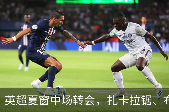 英超夏窗中场转会，扎卡拉锯、布阿迪天价争抢、吉马良斯毫无进展